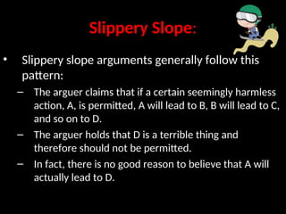 Slippery Slope:
• Slippery slope arguments generally follow this
pattern:
– The arguer claims that if a certain seemingly harmless
action, A, is permitted, A will lead to B, B will lead to C,
and so on to D.
– The arguer holds that D is a terrible thing and
therefore should not be permitted.
– In fact, there is no good reason to believe that A will
actually lead to D.
 