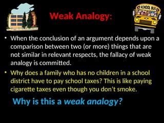 Weak Analogy:
• When the conclusion of an argument depends upon a
comparison between two (or more) things that are
not similar in relevant respects, the fallacy of weak
analogy is committed.
• Why does a family who has no children in a school
district have to pay school taxes? This is like paying
cigarette taxes even though you don’t smoke.
Why is this a weak analogy?
 