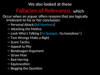 We also looked at these
Fallacies of Relevance, which
Occur when an arguer offers reasons that are logically
irrelevant to his or her conclusion:
– Personal Attack (Ad Hominen)
– Attacking the Motive
– Look Who’s Talking (Tu Quoque, /tu kwoʊkwɛ/ )
– Two Wrongs Make a Right
– Scare Tactics
– Appeal to Pity
– Bandwagon Argument
– Straw Man
– Red Herring
– Equivocation
– Begging the Question
 