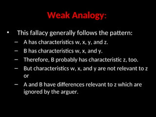 Weak Analogy:
• This fallacy generally follows the pattern:
– A has characteristics w, x, y, and z.
– B has characteristics w, x, and y.
– Therefore, B probably has characteristic z, too.
– But characteristics w, x, and y are not relevant to z
or
– A and B have differences relevant to z which are
ignored by the arguer.
 