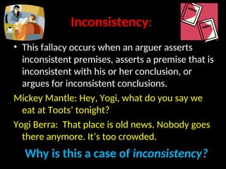 Inconsistency:
• This fallacy occurs when an arguer asserts
inconsistent premises, asserts a premise that is
inconsistent with his or her conclusion, or
argues for inconsistent conclusions.
Mickey Mantle: Hey, Yogi, what do you say we
eat at Toots’ tonight?
Yogi Berra: That place is old news. Nobody goes
there anymore. It’s too crowded.
Why is this a case of inconsistency?
 