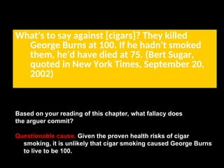 What's to say against [cigars]? They killed
George Burns at 100. If he hadn't smoked
them, he'd have died at 75. (Bert Sugar,
quoted in New York Times, September 20,
2002)
Based on your reading of this chapter, what fallacy does
the arguer commit?
Questionable cause. Given the proven health risks of cigar
smoking, it is unlikely that cigar smoking caused George Burns
to live to be 100.
 