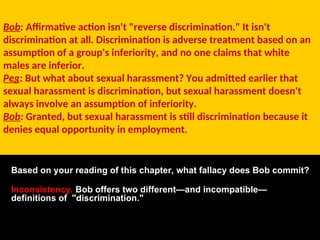 Bob: Affirmative action isn't "reverse discrimination." It isn't
discrimination at all. Discrimination is adverse treatment based on an
assumption of a group's inferiority, and no one claims that white
males are inferior.
Peg: But what about sexual harassment? You admitted earlier that
sexual harassment is discrimination, but sexual harassment doesn't
always involve an assumption of inferiority.
Bob: Granted, but sexual harassment is still discrimination because it
denies equal opportunity in employment.
Based on your reading of this chapter, what fallacy does Bob commit?
Inconsistency. Bob offers two different—and incompatible—
definitions of "discrimination."
 