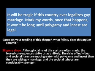 It will be tragic if this country ever legalizes gay
marriage. Mark my words, once that happens,
it won't be long until polygamy and incest are
legal.
Based on your reading of this chapter, what fallacy does this arguer
commit?
Slippery slope. Although claims of this sort are often made, the
feared consequences strike us as unlikely. The risks of individual
and societal harm are much greater with polygamy and incest than
they are with gay marriage, and the societal taboos are
considerably stronger.
 