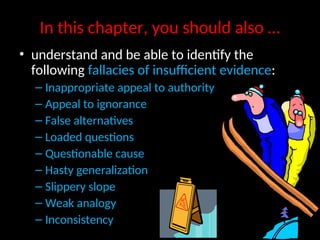 In this chapter, you should also …
• understand and be able to identify the
following fallacies of insufficient evidence:
– Inappropriate appeal to authority
– Appeal to ignorance
– False alternatives
– Loaded questions
– Questionable cause
– Hasty generalization
– Slippery slope
– Weak analogy
– Inconsistency
 