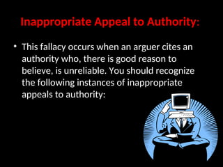 Inappropriate Appeal to Authority:
• This fallacy occurs when an arguer cites an
authority who, there is good reason to
believe, is unreliable. You should recognize
the following instances of inappropriate
appeals to authority:
 