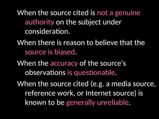 When the source cited is not a genuine
authority on the subject under
consideration.
When there is reason to believe that the
source is biased.
When the accuracy of the source's
observations is questionable.
When the source cited (e.g. a media source,
reference work, or Internet source) is
known to be generally unreliable.
 