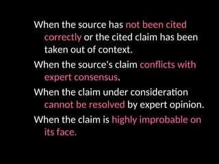 When the source has not been cited
correctly or the cited claim has been
taken out of context.
When the source's claim conflicts with
expert consensus.
When the claim under consideration
cannot be resolved by expert opinion.
When the claim is highly improbable on
its face.
 