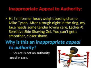 Inappropriate Appeal to Authority:
• Hi, I’m former heavyweight boxing champ
Mike Tyson. After a tough night in the ring, my
face needs some tender loving care. Lather-X
Sensitive Skin Shaving Gel. You can’t get a
smoother, closer shave.
Why is this an inappropriate appeal
to authority?
– Source is not an authority
on skin care.
 