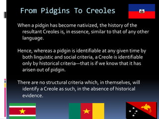 From Pidgins To Creoles
When a pidgin has become nativized, the history of the
resultant Creoles is, in essence, similar to that of any other
language.
Hence, whereas a pidgin is identifiable at any given time by
both linguistic and social criteria, a Creole is identifiable
only by historical criteria—that is if we know that it has
arisen out of pidgin.
There are no structural criteria which, in themselves, will
identify a Creole as such, in the absence of historical
evidence.
 