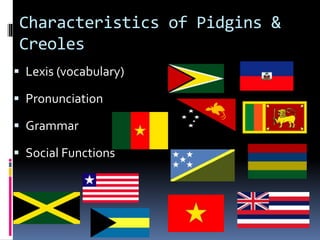 Characteristics of Pidgins &
Creoles
 Lexis (vocabulary)
 Pronunciation
 Grammar
 Social Functions
 