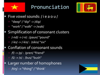 Pronunciation
 Five vowel sounds: / i e a o u /
 “deep” / “dip” -> /dip/
 “work” / “walk” -> /wak/
 Simplification of consonant clusters
 /-nd/ -> /-n/ : /paun/ “pound”
 /-ks/ -> /-kis/ : /sikis/ “six”
 Conflation of consonant sounds
 /f/ -> /p/ : /pren/ “friend”
 /š/ -> /s/ : /bus/ “bush”
 Larger number of homophones
 /tiŋ/ -> “thing” / “think’
 