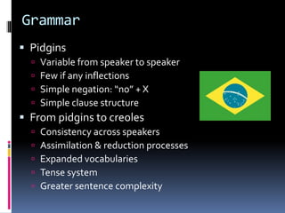 Grammar
 Pidgins
 Variable from speaker to speaker
 Few if any inflections
 Simple negation: “no” + X
 Simple clause structure
 From pidgins to creoles
 Consistency across speakers
 Assimilation & reduction processes
 Expanded vocabularies
 Tense system
 Greater sentence complexity
 