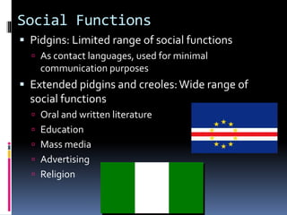 Social Functions
 Pidgins: Limited range of social functions
 As contact languages, used for minimal
communication purposes
 Extended pidgins and creoles:Wide range of
social functions
 Oral and written literature
 Education
 Mass media
 Advertising
 Religion
 