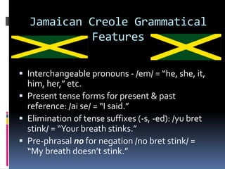 Jamaican Creole Grammatical
Features
 Interchangeable pronouns - /em/ = “he, she, it,
him, her,” etc.
 Present tense forms for present & past
reference: /ai se/ = “I said.”
 Elimination of tense suffixes (-s, -ed): /yu bret
stink/ = “Your breath stinks.”
 Pre-phrasal no for negation /no bret stink/ =
“My breath doesn’t stink.”
 