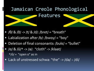 Jamaican Creole Phonological
Features
 /θ/ & /ð/ -> /t/ & /d/: /bret/ = “breath”
 Labialization after /b/: /bwoy/ = “boy”
 Deletion of final consonants: /bυlє/ = “bullet”
 /α/ & /ỏ/* -> /a/: “cloth” -> /klaat/
*/ỏ/ = “open o” as in
 Lack of unstressed schwa: “the” -> /da/ ~ /di/
 