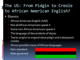 The US: From Pidgin to Creole
to African American English?
 Ebonics
 African American English (AAE)
 Not all African Americans speak it
 Some non-African Americans speak it
 The language of descendents of slaves
 Traces origins to original slave pidgin and subsequent
creoles
 Shows possible traces of African languages
 Non-standard
 Rule-governed
 