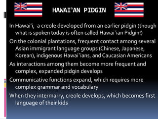HAWAI’AN PIDGIN
In Hawai’i, a creole developed from an earlier pidgin (though
what is spoken today is often called Hawai’ian Pidgin!)
On the colonial plantations, frequent contact among several
Asian immigrant language groups (Chinese, Japanese,
Korean), indigenous Hawai’ians, and Caucasian Americans
As interactions among them become more frequent and
complex, expanded pidgin develops
Communicative functions expand, which requires more
complex grammar and vocabulary
When they intermarry, creole develops, which becomes first
language of their kids
 
