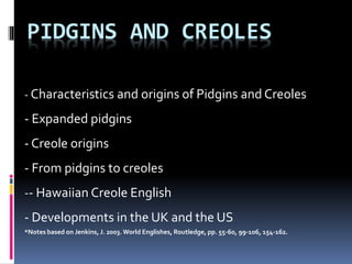 PIDGINS AND CREOLES
- Characteristics and origins of Pidgins and Creoles
- Expanded pidgins
- Creole origins
- From pidgins to creoles
-- Hawaiian Creole English
- Developments in the UK and the US
*Notes based on Jenkins, J. 2003. World Englishes, Routledge, pp. 55-60, 99-106, 154-162.
 