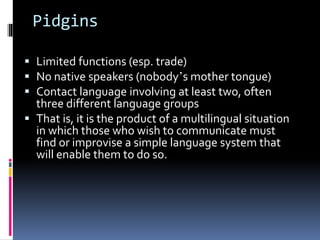 Pidgins
 Limited functions (esp. trade)
 No native speakers (nobody’s mother tongue)
 Contact language involving at least two, often
three different language groups
 That is, it is the product of a multilingual situation
in which those who wish to communicate must
find or improvise a simple language system that
will enable them to do so.
 