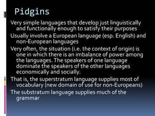 Pidgins
Very simple languages that develop just linguistically
and functionally enough to satisfy their purposes
Usually involve a European language (esp. English) and
non-European languages
Very often, the situation (i.e. the context of origin) is
one in which there is an imbalance of power among
the languages.The speakers of one language
dominate the speakers of the other languages
economically and socially.
That is, the superstratum language supplies most of
vocabulary (new domain of use for non-Europeans)
The substratum language supplies much of the
grammar
 