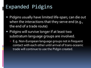 Expanded Pidgins
 Pidgins usually have limited life-span; can die out
when the interactions that they serve end (e.g.,
the end of a trade route)
 Pidgins will survive longer if at least two
substratum language groups are involved.
 E.g. Non-European language groups not in frequent
contact with each other until arrival of trans-oceanic
trade will continue to use the Pidgin created.
 