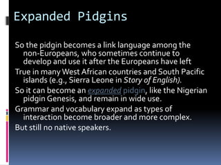 Expanded Pidgins
So the pidgin becomes a link language among the
non-Europeans, who sometimes continue to
develop and use it after the Europeans have left
True in many West African countries and South Pacific
islands (e.g., Sierra Leone in Story of English).
So it can become an expanded pidgin, like the Nigerian
pidgin Genesis, and remain in wide use.
Grammar and vocabulary expand as types of
interaction become broader and more complex.
But still no native speakers.
 