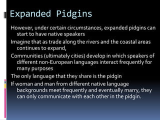 Expanded Pidgins
However, under certain circumstances, expanded pidgins can
start to have native speakers
Imagine that as trade along the rivers and the coastal areas
continues to expand,
Communities (ultimately cities) develop in which speakers of
different non-European languages interact frequently for
many purposes
The only language that they share is the pidgin
If woman and man from different native language
backgrounds meet frequently and eventually marry, they
can only communicate with each other in the pidgin.
 