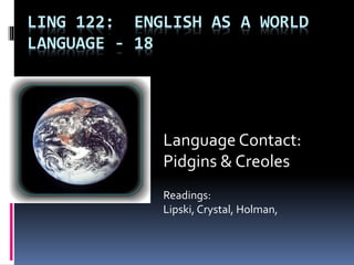 LING 122: ENGLISH AS A WORLD
LANGUAGE - 18
Language Contact:
Pidgins & Creoles
Readings:
Lipski, Crystal, Holman,
 