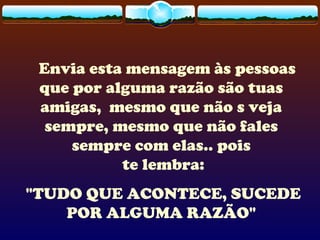Envia esta mensagem às pessoas
que por alguma razão são tuas
amigas, mesmo que não s veja
sempre, mesmo que não fales
sempre com elas.. pois
te lembra:
"TUDO QUE ACONTECE, SUCEDE
POR ALGUMA RAZÃO"
 