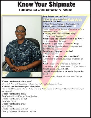 Know Your Shipmate
                    Legalman 1st Class Demieka W. Wilson

                                                Why did you join the Navy?
                                                	 To get a college education.
                                                Where are you from?
                                                	 I was born and raised in Port Arthur, TX.
                                                What do you like about the Navy?
                                                	 I like my job and the fact that it has set me up for a
                                                career once I retire.
                                                How long have you been in the Navy?
                                                	 17 years and 9 months
                                                What do you like about your job in the Navy?
                                                	 I like to seek out the truth.
                                                Where have you been so far in the Navy?
                                                	 Norfolk, Jacksonville, Guam, Annapolis, and
                                                now Misawa.  
                                                What is your dream duty station?
                                                	 World cruise.
                                                How long do you plan to be in the Navy?
                                                	 Retirement is around the corner, so at least 20
                                                years.
                                                What was your favorite tour in the Navy?
                                                	 My tour as a Brig Guard and LPO of the Correc-
                                                tional Custody Unit, NAS JAX.
                                                 If you had the choice, what would be your last
                                                meal?
                                                 Creamy garlic chicken over rice with broccoli.

What’s your favorite sports team?
 New York Jets (only because I’ve been married to a Jets fan for so long)
What are your hobbies on your liberty time?
I have 4 hobbies: Njyia who is 14, Mannie is 9, Baby JacJac is 19 mos, and I am a cheerleader for
my husband.
What’s your favorite book?
The Coolest Winter Ever by Sister Souljah.
What’s your favorite movie?
The Color Purple.
What’s your favorite artist?
Njyia Wilson.
What’s your favorite activity?
I love going to old school music concerts.
 