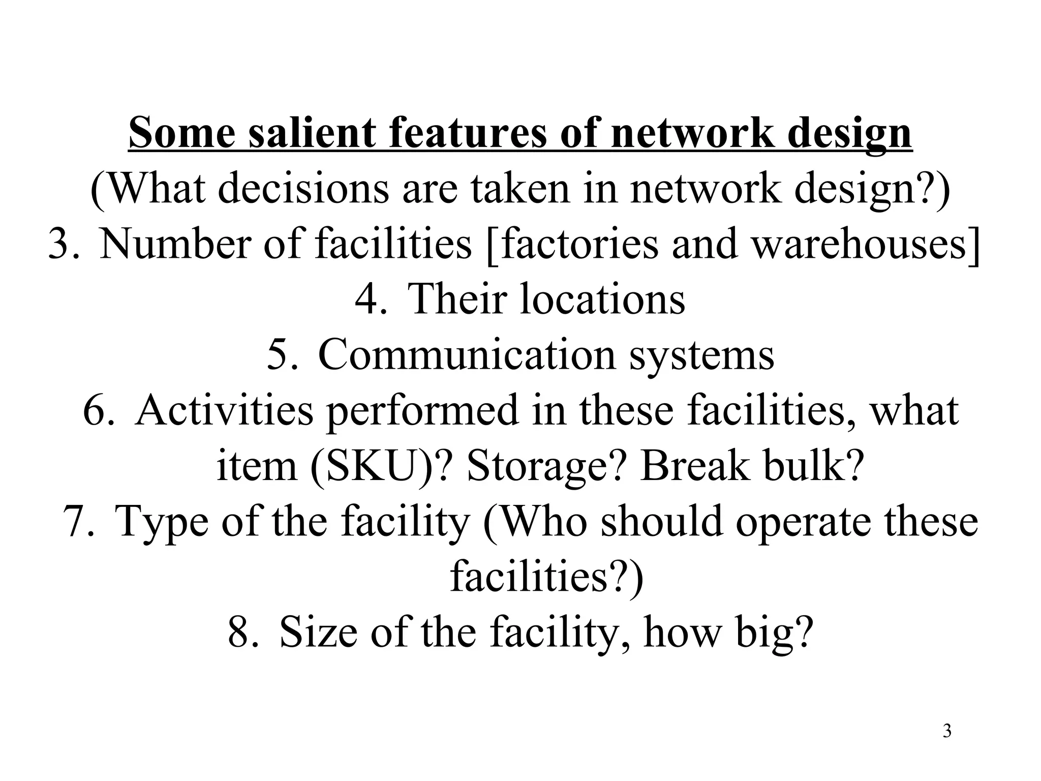 Some salient features of network design (What decisions are taken in network design?) Number of facilities [factories and warehouses]  Their locations Communication systems Activities performed in these facilities, what item (SKU)? Storage? Break bulk?  Type of the facility (Who should operate these facilities?) Size of the facility, how big? 