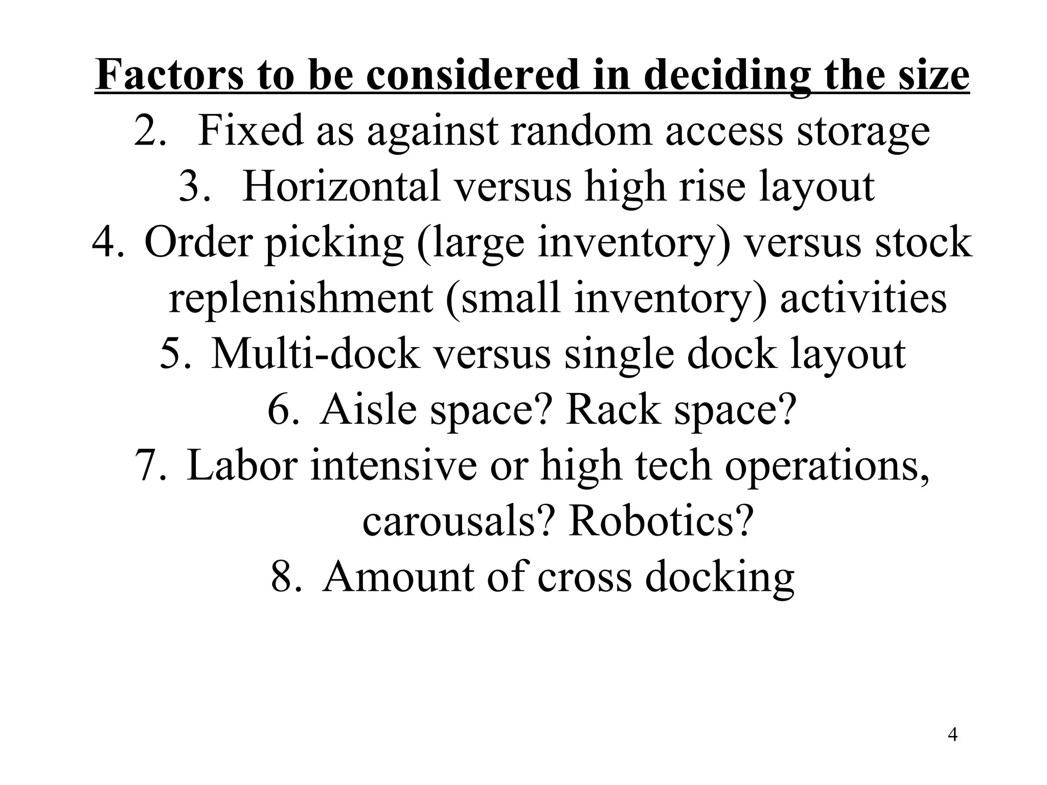 Factors to be considered in deciding the size Fixed as against random access storage Horizontal versus high rise layout  Order picking (large inventory) versus stock replenishment (small inventory) activities Multi-dock versus single dock layout Aisle space? Rack space? Labor intensive or high tech operations, carousals? Robotics? Amount of cross docking 