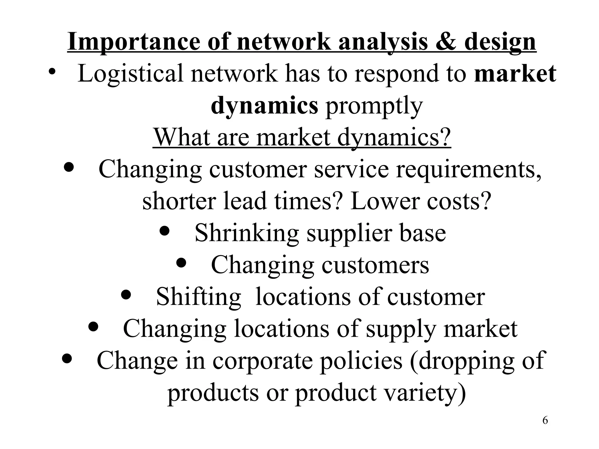 Importance of network analysis & design Logistical network has to respond to  market dynamics  promptly What are market dynamics? Changing customer service requirements, shorter lead times? Lower costs? Shrinking supplier base Changing customers Shifting  locations of customer Changing locations of  supply market Change in corporate policies (dropping of products or product variety) 