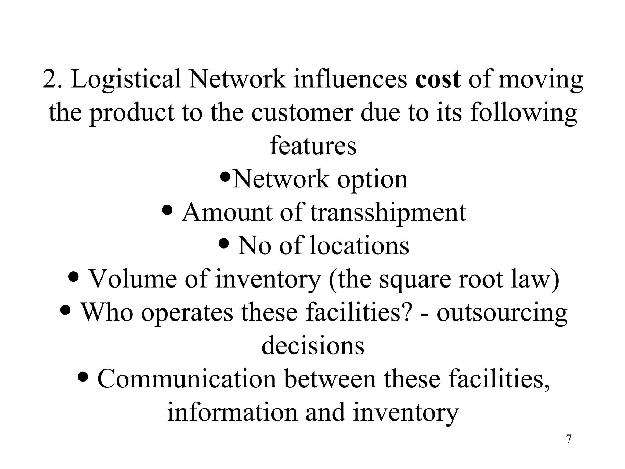 2. Logistical Network influences  cost  of moving the product to the customer due to its following features Network option Amount of transshipment No of locations Volume of inventory (the square root law) Who operates these facilities? - outsourcing decisions Communication between these facilities, information and inventory 