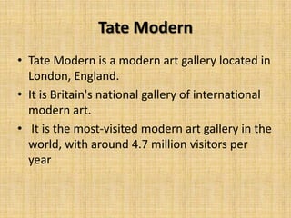 Tate Modern
• Tate Modern is a modern art gallery located in
  London, England.
• It is Britain's national gallery of international
  modern art.
• It is the most-visited modern art gallery in the
  world, with around 4.7 million visitors per
  year
 