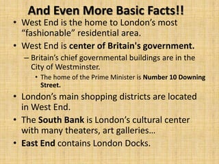 And Even More Basic Facts!!
• West End is the home to London’s most
  “fashionable” residential area.
• West End is center of Britain's government.
  – Britain’s chief governmental buildings are in the
    City of Westminster.
     • The home of the Prime Minister is Number 10 Downing
       Street.
• London’s main shopping districts are located
  in West End.
• The South Bank is London’s cultural center
  with many theaters, art galleries…
• East End contains London Docks.
 