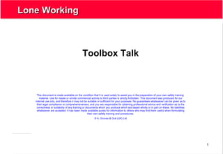 1
Lone WorkingLone Working
Toolbox Talk
This document is made available on the condition that it is used solely to assist you in the preparation of your own safety training
material. Use for resale or similar commercial activity to third parties is strictly forbidden. This document was produced for our
internal use only, and therefore it may not be suitable or sufficient for your purposes. No guarantees whatsoever can be given as to
their legal compliance or comprehensiveness, and you are responsible for obtaining professional advice and verification as to the
correctness or suitability of any training or documents which you produce which are based wholly or in part on these. No liabilities
whatsoever are accepted. It has been made available purely for information to others who may find them useful when formulating
their own safety training and procedures.
© A. Groves & Océ (UK) Ltd
 