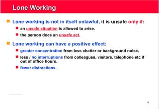 4
Lone WorkingLone Working
 Lone working is not in itself unlawful, it is unsafe only if:
 an unsafe situation is allowed to arise.
 the person does an unsafe act.
 Lone working can have a positive effect:
 greater concentration from less chatter or background noise.
 less / no interruptions from colleagues, visitors, telephone etc if
out of office hours.
 fewer distractions.
 