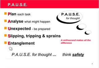 7
P.A.U.S.E.P.A.U.S.E.
P.A.U.S.E.
for thought
 PPlan each task
 AAnalyse what might happen
 UUnexpected - be prepared
 SSlipping, tripping & sprains
 EEntanglement
P.A.U.S.E. for thought ... think safety
A millisecond makes all the
difference
 