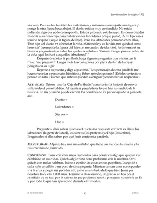 (continuación de página 130)



siervos). Pero a ellos también les maltrataron y mataron a uno. (quite una figura y
ponga la otra figura boca abajo). El dueño estaba muy confundido. No estaba
pidiendo algo que no le correspondía. Estaba pidiendo sólo lo suyo. Entonces decidió
mandar a su único hijo para hablar con los labradores porque pensó, 'A mi hijo van a
tenerle respeto' (saque la figura del hijo). Pero los labradores pensaron entre ellos,
'Este hijo del dueño va a heredar la viña. Matémosle y así la viña nos quedará como
herencia' (reemplace la figura del hijo con un cuadro de tela rojo). Jesús terminó su
historia preguntando a todos los que le escuchaban, 'Cuando venga, pues, el señor de
la viña ¿qué les hará a aquellos labradores?' "
        Después de contar la parábola, haga algunas preguntas que inicien con la
frase: "me pregunto". Luego meta las cosas pieza por pieza dentro de la caja y
póngala en su lugar.
        Regrese a su puesto y diga algo como, "Los personajes de esta parábola me
hacen recordar a personajes históricos.¿ Saben ustedes quienes? (Déjeles contestar o
pensar un rato.) Yo creo que ustedes pueden averiguar y encontrar las respuestas".

ACTIVIDAD: Déjeles usar la 'Caja de Parábolas" para contar la historia de nuevo,
utilizando el pasaje bíblico. Al terminar pregúnteles lo que han aprendido de la
historia. En un pizarrón puede escribir los nombres de los personajes de la parábola
así:
                     Dueño =

                    Labradores =

                    Siervos =

                    Hijo =

      Pregunte si ellos saben quién es el dueño (la respuesta correcta es Dios), los
labradores (la gente de Israel), los siervos (los profetas) y el hijo (Jesucristo).
Pregúnteles si ellos saben por qué Jesús contó esta parábola.

MANUALIDAD: Adjunto hay una manualidad que tiene que ver con la muerte y la
resurrección de Jesucristo.

CONCLUSIÓN: Tome con ellos unos momentos para pensar en algo que quieren ver
cambiado en sus vidas. Quizás algún niño tiene problemas con la mentira. Otro
quizás con malas palabras. Invite a escribir las cosas en sus papelitos. Luego dé a
cada niño un alfiler o un poco de cinta pegante. Mientras cantan unos coros pueden
ir a la cruz y pegar sus pecados allí, como un símbolo de lo que hizo Jesús por
nosotros hace casi 2.000 años. Termine la clase orando, dé gracias a Dios por el
sacrificio de su hijo, por la salvación que podemos tener si ponemos nuestra fe en Él
y por todo lo que han aprendido durante el trimestre.


EL PACTO CON DIOS                         131                                   (C.7.1.13)
 