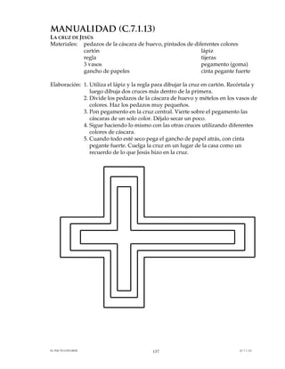 MANUALIDAD (C.7.1.13)
LA CRUZ DE JESÚS
Materiales: pedazos de la cáscara de huevo, pintados de diferentes colores
             cartón                                        lápiz
             regla                                         tijeras
             3 vasos                                       pegamento (goma)
             gancho de papeles                             cinta pegante fuerte

Elaboración: 1. Utiliza el lápiz y la regla para dibujar la cruz en cartón. Recórtala y
                luego dibuja dos cruces más dentro de la primera.
             2. Divide los pedazos de la cáscara de huevo y mételos en los vasos de
                colores. Haz los pedazos muy pequeños.
             3. Pon pegamento en la cruz central. Vierte sobre el pegamento las
                cáscaras de un solo color. Déjalo secar un poco.
             4. Sigue haciendo lo mismo con las otras cruces utilizando diferentes
                colores de cáscara.
             5. Cuando todo esté seco pega el gancho de papel atrás, con cinta
                pegante fuerte. Cuelga la cruz en un lugar de la casa como un
                recuerdo de lo que Jesús hizo en la cruz.




EL PACTO CON DIOS                          137                                 (C.7.1.13)
 