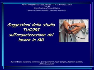 MEDICINA GENERALE: IDEE E PROGETTI SULLA PROFESSIONE
FUTURA
Una riflessione nel corso dell’azione
Seminario di Primavera CSeRMEG - Costermano, 14 aprile 2007
Suggestioni dallo studio
TUCORI
sull’organizzazione del
lavoro in MG
Maria Milano, Giampaolo Collecchia, Lino Gambarelli, Paolo Longoni, Massimo Tombesi,
Antonio Nicolucci
 