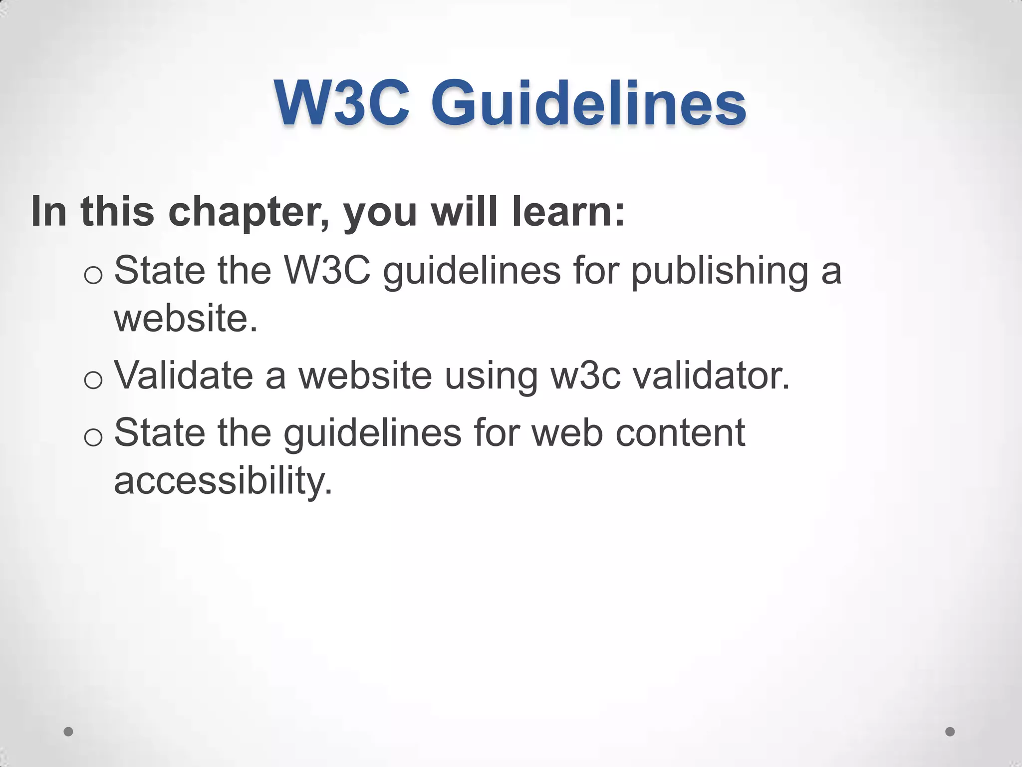 W3C Guidelines
In this chapter, you will learn:
  o State the W3C guidelines for publishing a
    website.
  o Validate a website using w3c validator.
  o State the guidelines for web content
    accessibility.
 
