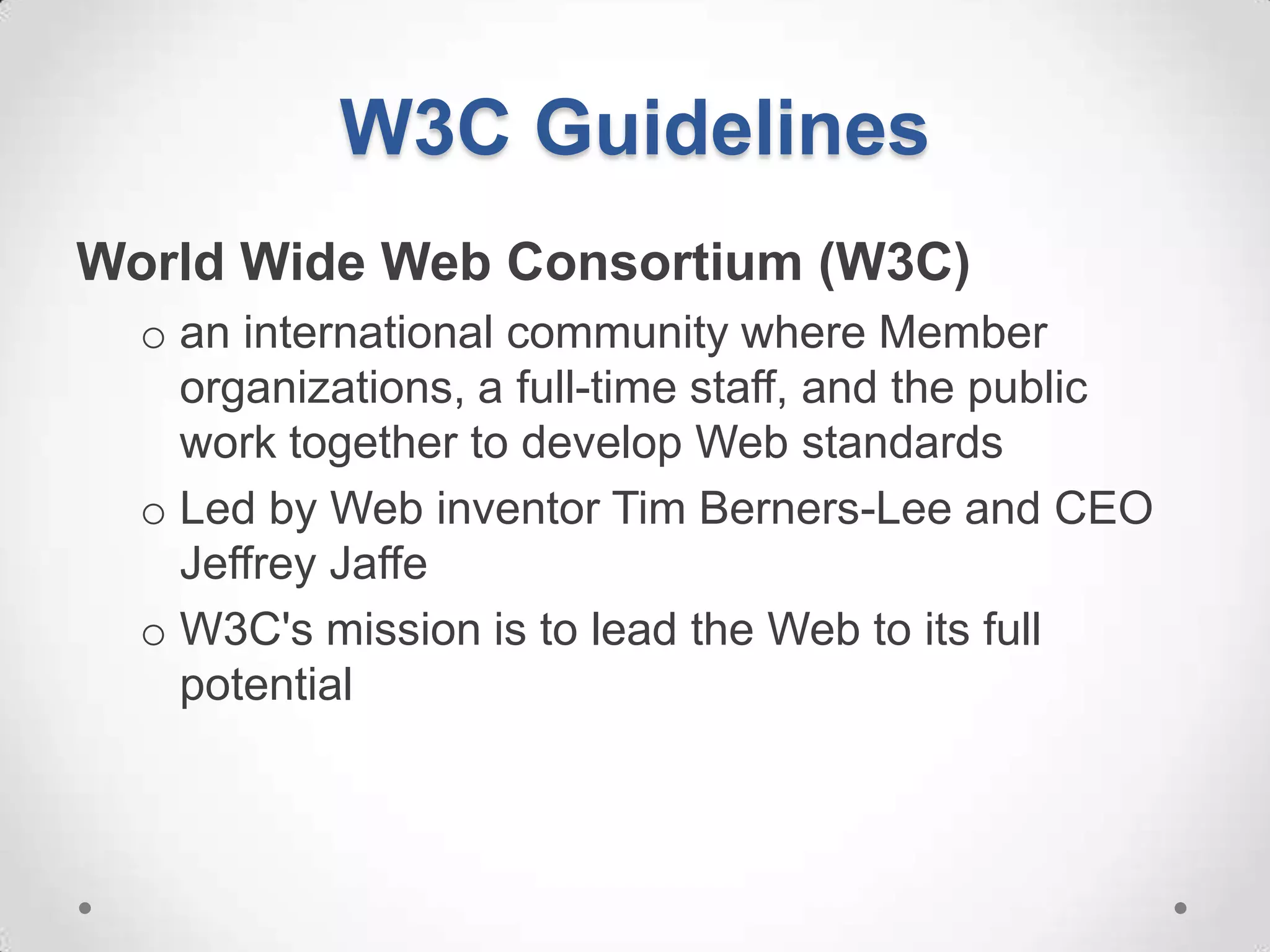 W3C Guidelines
World Wide Web Consortium (W3C)
  o an international community where Member
    organizations, a full-time staff, and the public
    work together to develop Web standards
  o Led by Web inventor Tim Berners-Lee and CEO
    Jeffrey Jaffe
  o W3C's mission is to lead the Web to its full
    potential
 