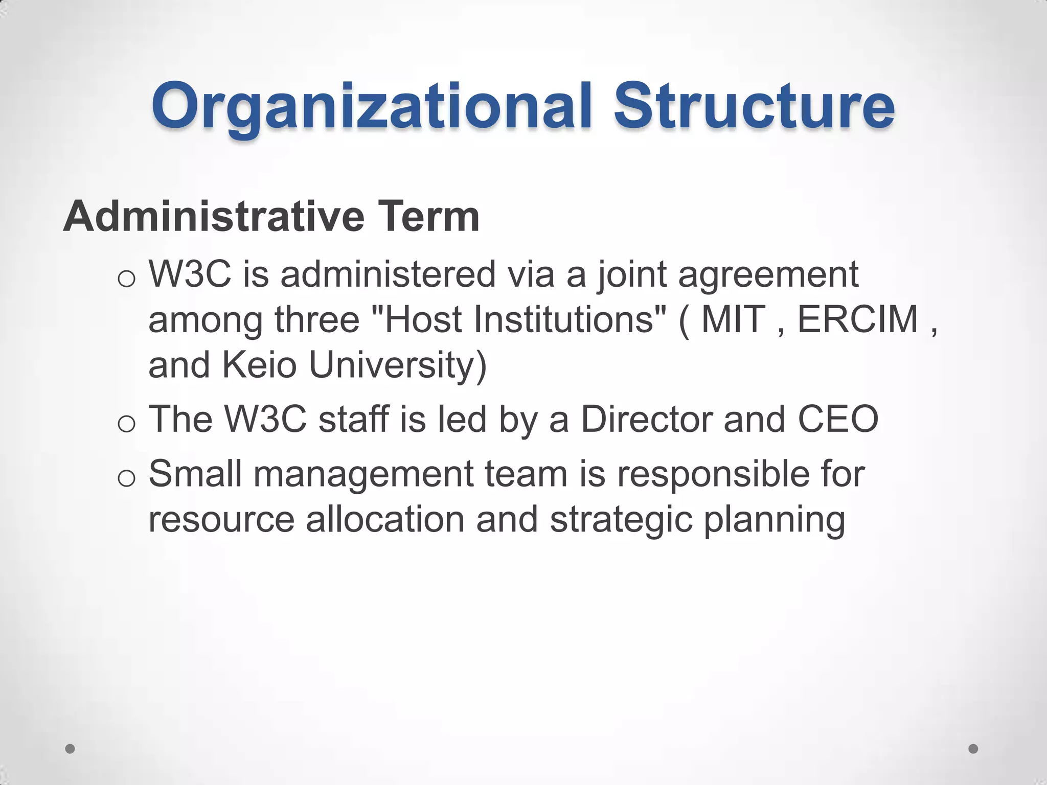 Organizational Structure
Administrative Term
  o W3C is administered via a joint agreement
    among three "Host Institutions" ( MIT , ERCIM ,
    and Keio University)
  o The W3C staff is led by a Director and CEO
  o Small management team is responsible for
    resource allocation and strategic planning
 
