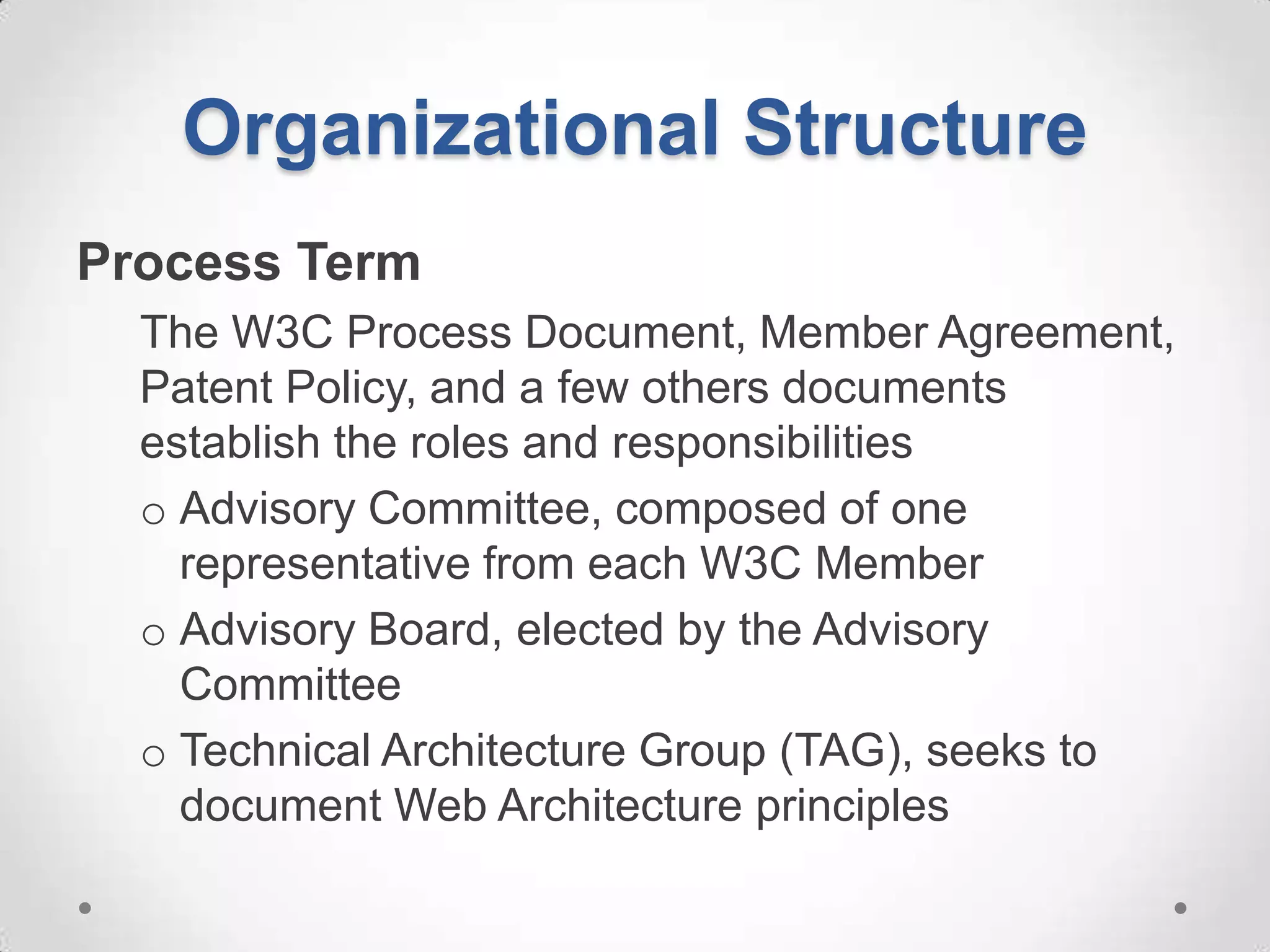 Organizational Structure
Process Term
  The W3C Process Document, Member Agreement,
  Patent Policy, and a few others documents
  establish the roles and responsibilities
  o Advisory Committee, composed of one
    representative from each W3C Member
  o Advisory Board, elected by the Advisory
    Committee
  o Technical Architecture Group (TAG), seeks to
    document Web Architecture principles
 