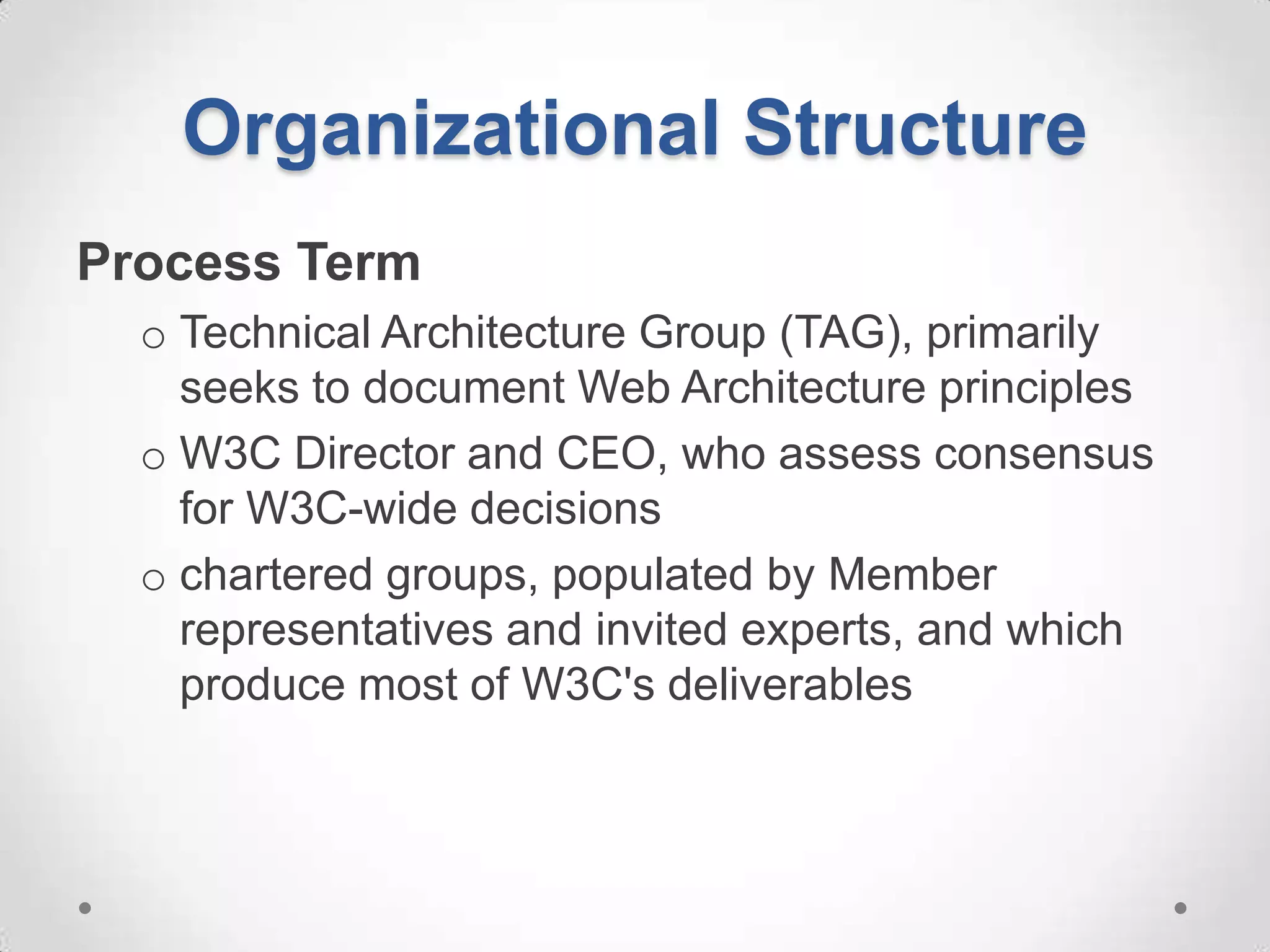 Organizational Structure
Process Term
  o Technical Architecture Group (TAG), primarily
    seeks to document Web Architecture principles
  o W3C Director and CEO, who assess consensus
    for W3C-wide decisions
  o chartered groups, populated by Member
    representatives and invited experts, and which
    produce most of W3C's deliverables
 