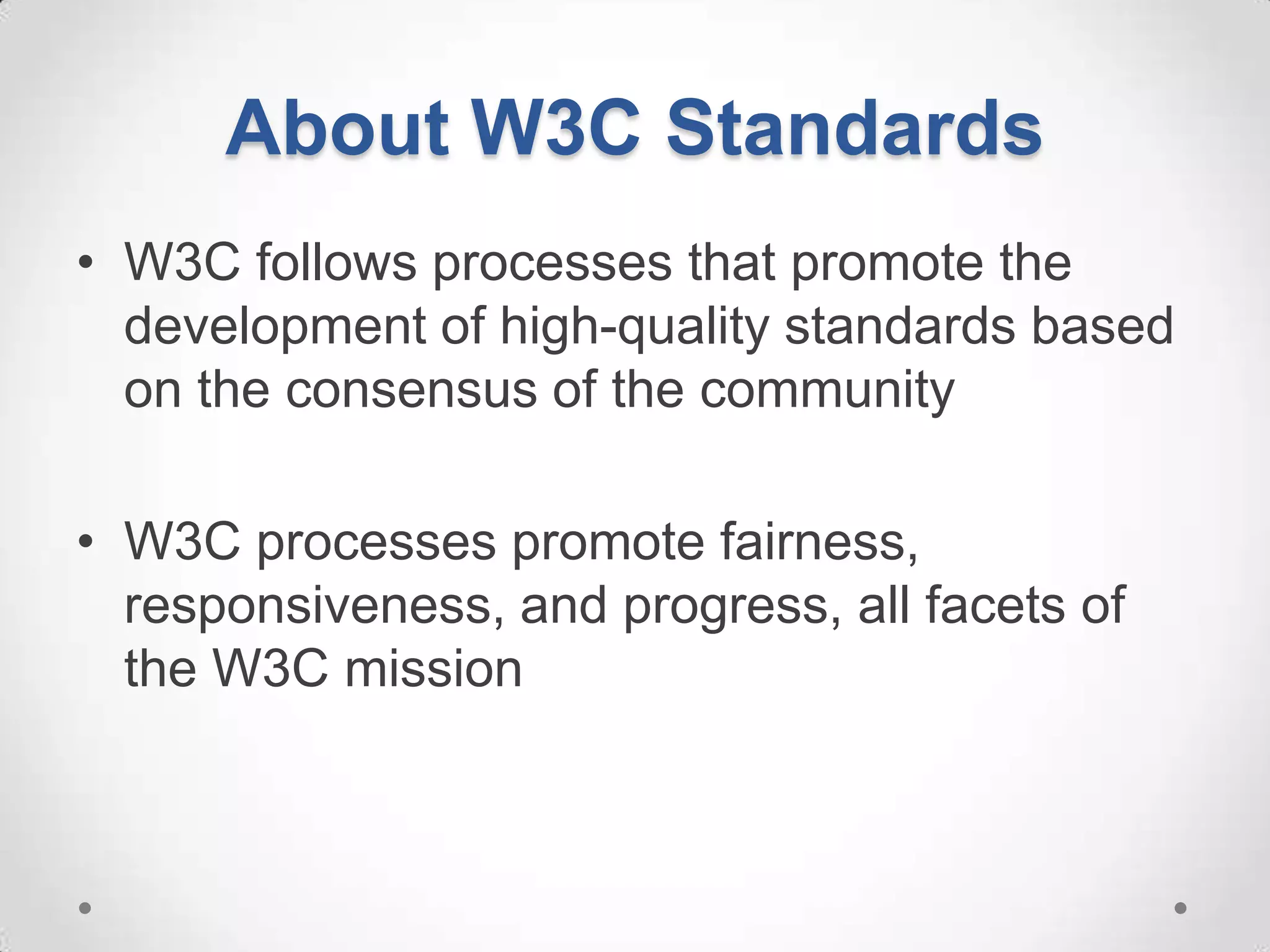 About W3C Standards
• W3C follows processes that promote the
  development of high-quality standards based
  on the consensus of the community

• W3C processes promote fairness,
  responsiveness, and progress, all facets of
  the W3C mission
 