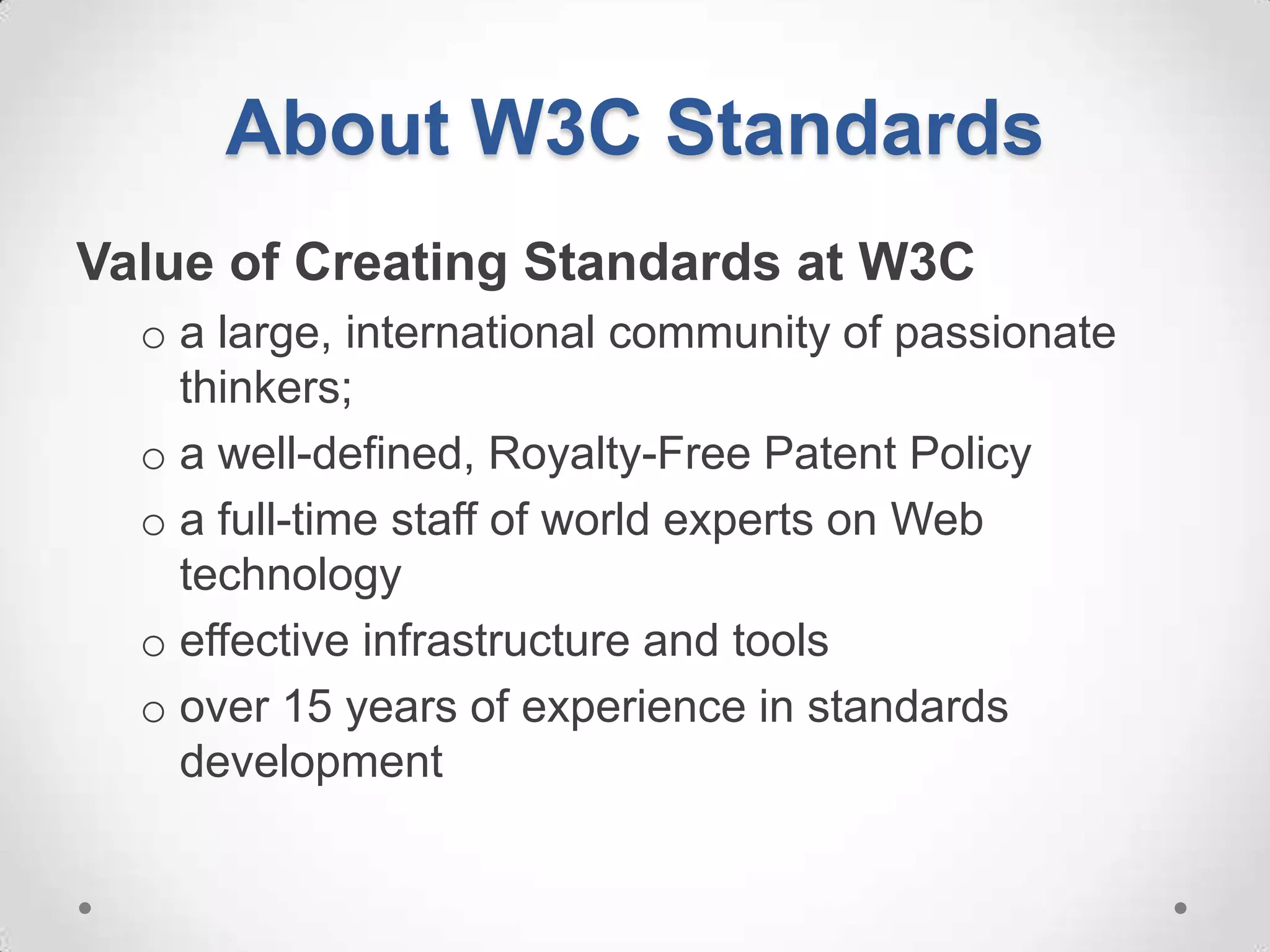About W3C Standards
Value of Creating Standards at W3C
  o a large, international community of passionate
    thinkers;
  o a well-defined, Royalty-Free Patent Policy
  o a full-time staff of world experts on Web
    technology
  o effective infrastructure and tools
  o over 15 years of experience in standards
    development
 